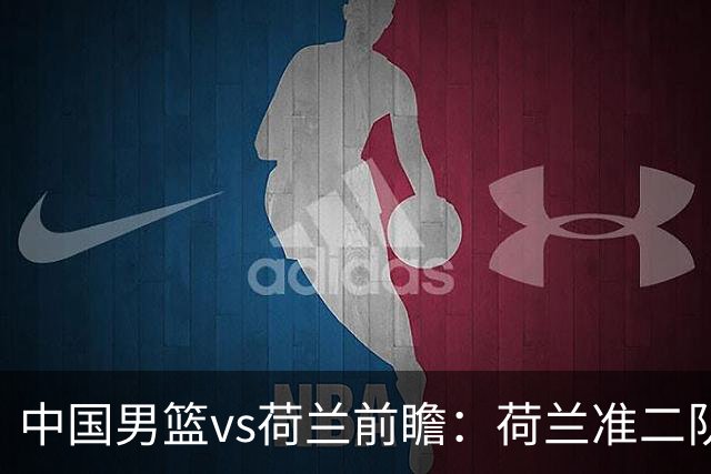 中国男篮vs荷兰前瞻：荷兰准二队背靠背出战，杨瀚森出场备受期待